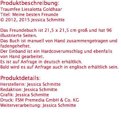 Produktbeschreibung:
Traumfee Liesalotta Goldhaar
Titel: Meine besten Freunde
© 2012, 2015 Jessica Schmitte Das Freundebuch ist 21,5 x 21,5 cm groß und hat 96 illustrierte Seiten.
Das Buch ist manuell von Hand zusammengetragen und fadengeheftet.
Der Einband ist ein Hardcoverumschlag und ebenfalls von Hand gearbeitet.
Es ist auf Anfrage in deutsch erhältlich.
Bald wird es auf Anfrage auch in englisch erhältlich sein. Produktdetails:
Herstellerin: Jessica Schmitte
Redaktion: Jessica Schmitte
Grafik: Jessica Schmitte
Druck: FSM Premedia GmbH & Co. KG
Weiterverarbeitung: Jessica Schmitte
